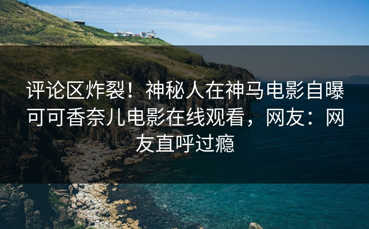评论区炸裂！神秘人在神马电影自曝可可香奈儿电影在线观看，网友：网友直呼过瘾