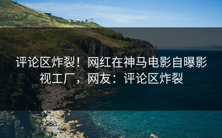 评论区炸裂！网红在神马电影自曝影视工厂，网友：评论区炸裂
