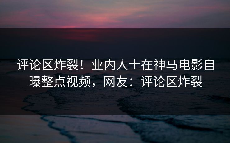 评论区炸裂！业内人士在神马电影自曝整点视频，网友：评论区炸裂
