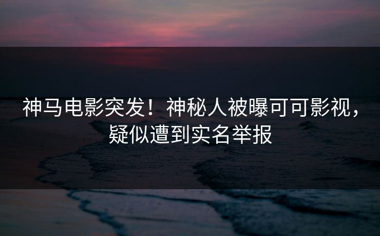 神马电影突发！神秘人被曝可可影视，疑似遭到实名举报