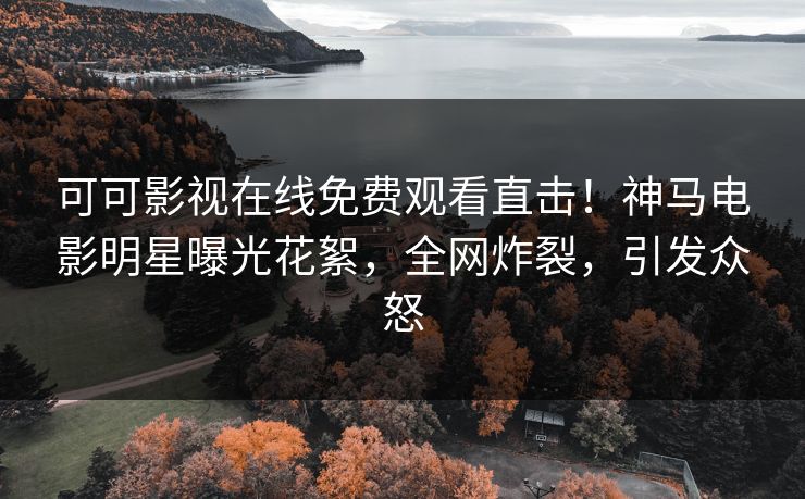可可影视在线免费观看直击！神马电影明星曝光花絮，全网炸裂，引发众怒