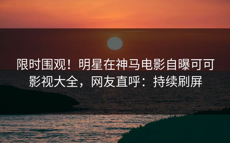 限时围观！明星在神马电影自曝可可影视大全，网友直呼：持续刷屏