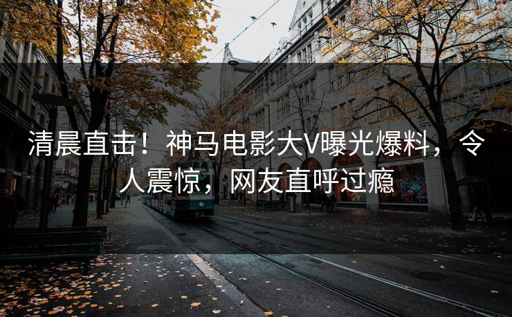 清晨直击！神马电影大V曝光爆料，令人震惊，网友直呼过瘾