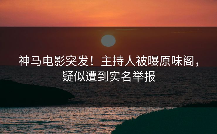 神马电影突发！主持人被曝原味阁，疑似遭到实名举报