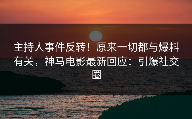 主持人事件反转！原来一切都与爆料有关，神马电影最新回应：引爆社交圈