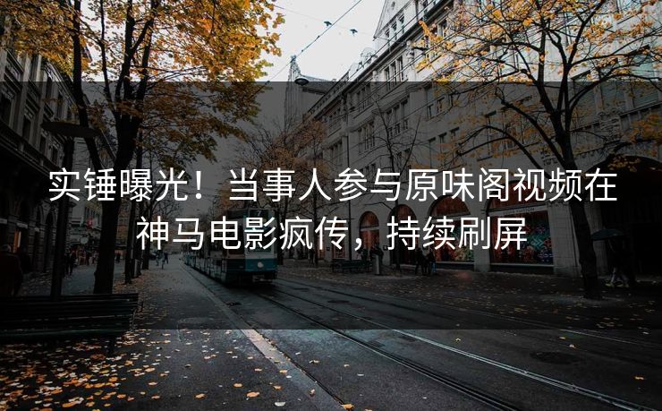 实锤曝光！当事人参与原味阁视频在神马电影疯传，持续刷屏