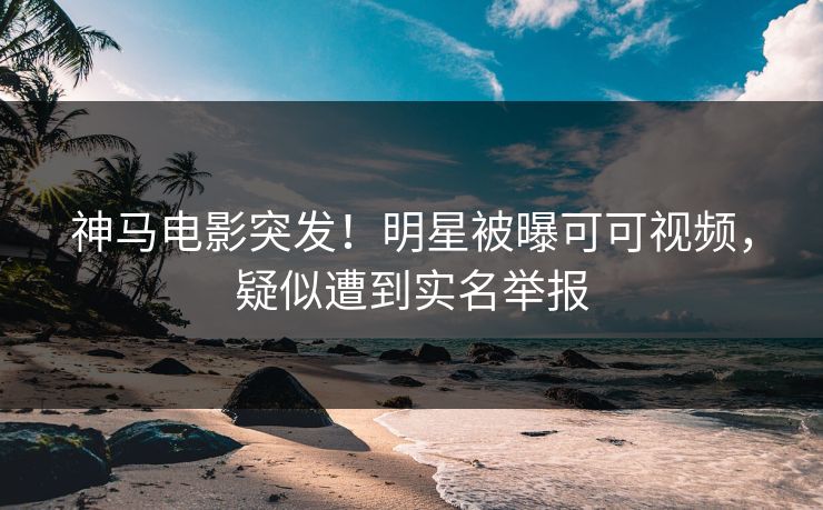 神马电影突发！明星被曝可可视频，疑似遭到实名举报