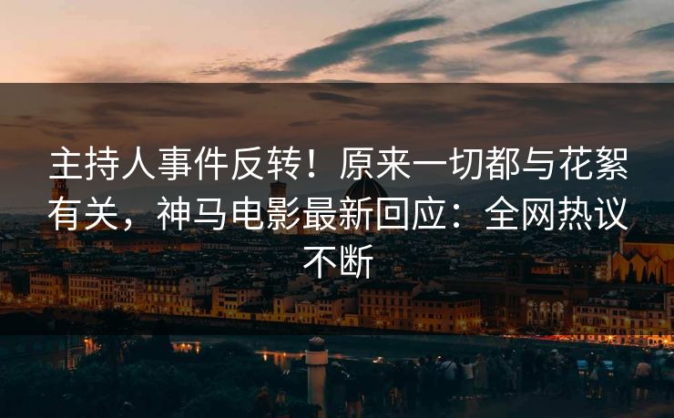 主持人事件反转！原来一切都与花絮有关，神马电影最新回应：全网热议不断