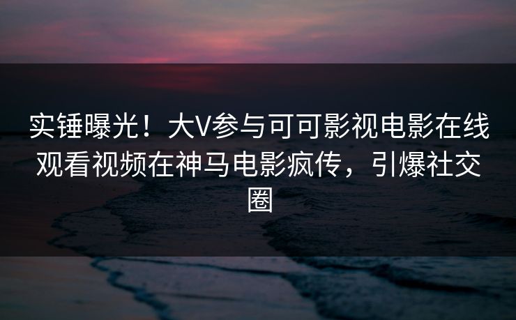 实锤曝光！大V参与可可影视电影在线观看视频在神马电影疯传，引爆社交圈
