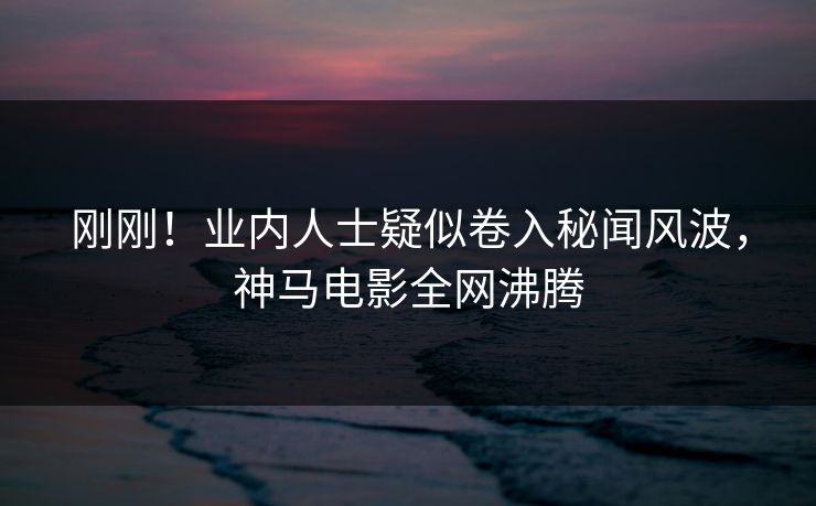 刚刚！业内人士疑似卷入秘闻风波，神马电影全网沸腾