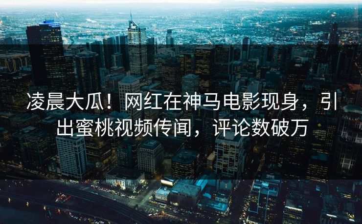 凌晨大瓜！网红在神马电影现身，引出蜜桃视频传闻，评论数破万