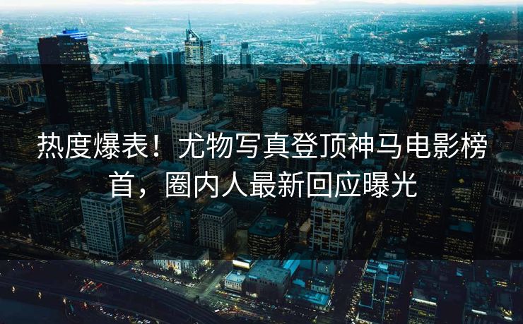 热度爆表！尤物写真登顶神马电影榜首，圈内人最新回应曝光