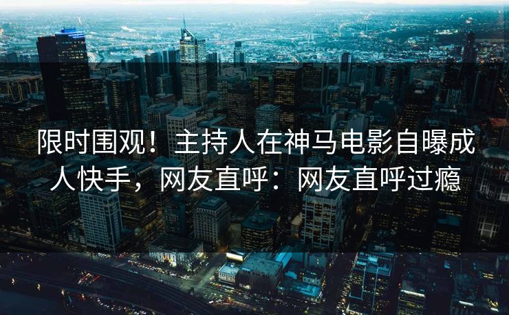 限时围观！主持人在神马电影自曝成人快手，网友直呼：网友直呼过瘾