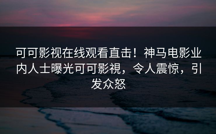 可可影视在线观看直击！神马电影业内人士曝光可可影視，令人震惊，引发众怒