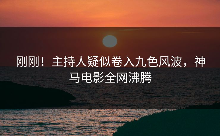 刚刚！主持人疑似卷入九色风波，神马电影全网沸腾