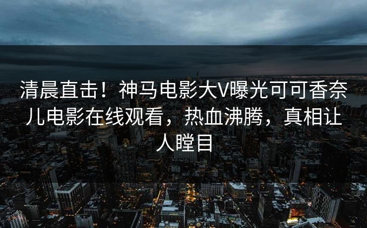 清晨直击！神马电影大V曝光可可香奈儿电影在线观看，热血沸腾，真相让人瞠目