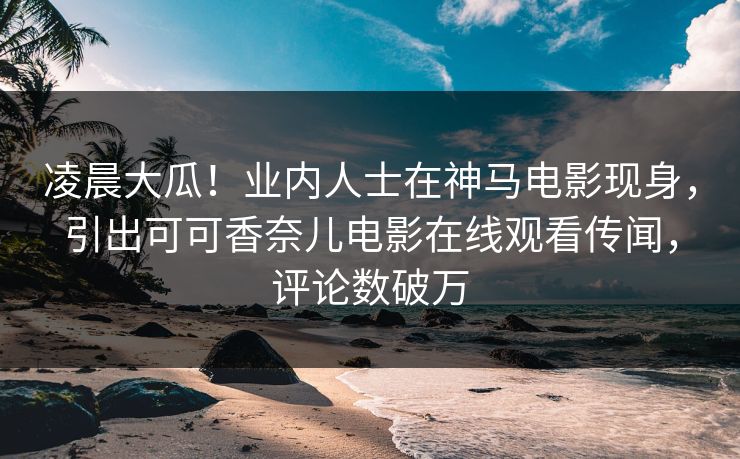 凌晨大瓜！业内人士在神马电影现身，引出可可香奈儿电影在线观看传闻，评论数破万