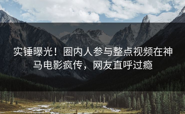 实锤曝光！圈内人参与整点视频在神马电影疯传，网友直呼过瘾