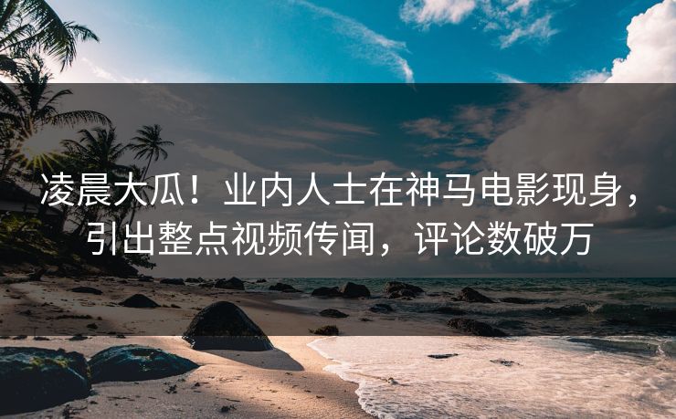 凌晨大瓜！业内人士在神马电影现身，引出整点视频传闻，评论数破万