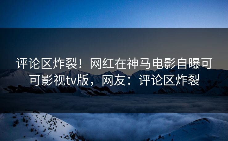 评论区炸裂！网红在神马电影自曝可可影视tv版，网友：评论区炸裂