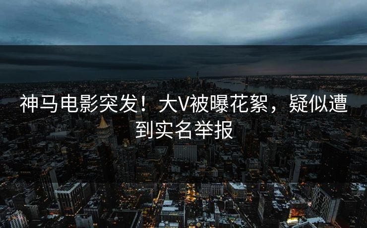 神马电影突发！大V被曝花絮，疑似遭到实名举报