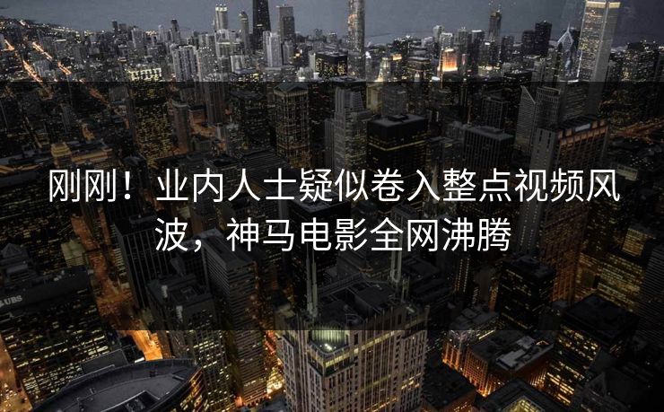 刚刚！业内人士疑似卷入整点视频风波，神马电影全网沸腾