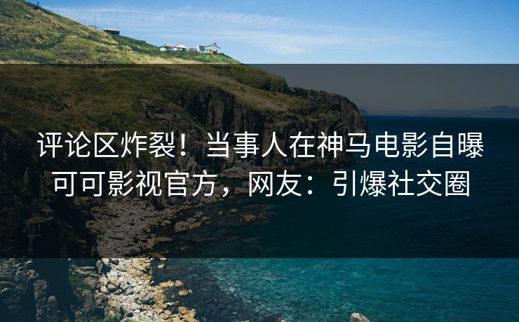评论区炸裂！当事人在神马电影自曝可可影视官方，网友：引爆社交圈