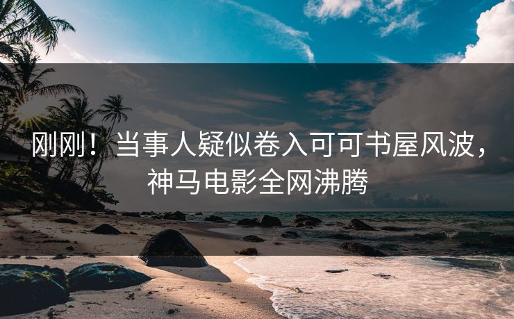 刚刚！当事人疑似卷入可可书屋风波，神马电影全网沸腾