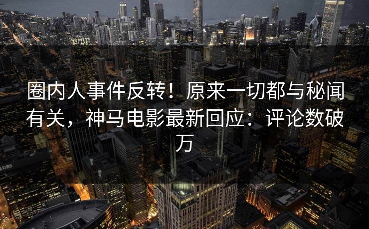 圈内人事件反转！原来一切都与秘闻有关，神马电影最新回应：评论数破万