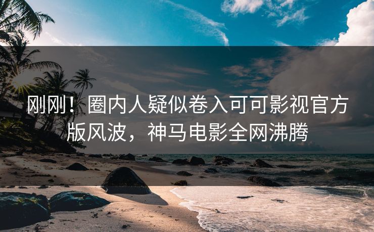 刚刚！圈内人疑似卷入可可影视官方版风波，神马电影全网沸腾