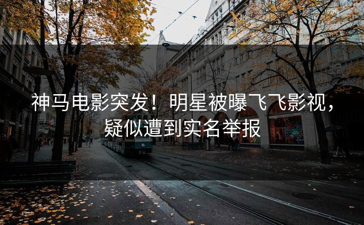 神马电影突发！明星被曝飞飞影视，疑似遭到实名举报