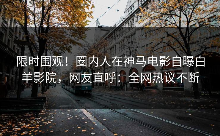 限时围观！圈内人在神马电影自曝白羊影院，网友直呼：全网热议不断