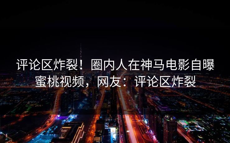 评论区炸裂！圈内人在神马电影自曝蜜桃视频，网友：评论区炸裂