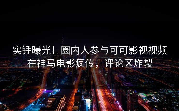 实锤曝光！圈内人参与可可影视视频在神马电影疯传，评论区炸裂