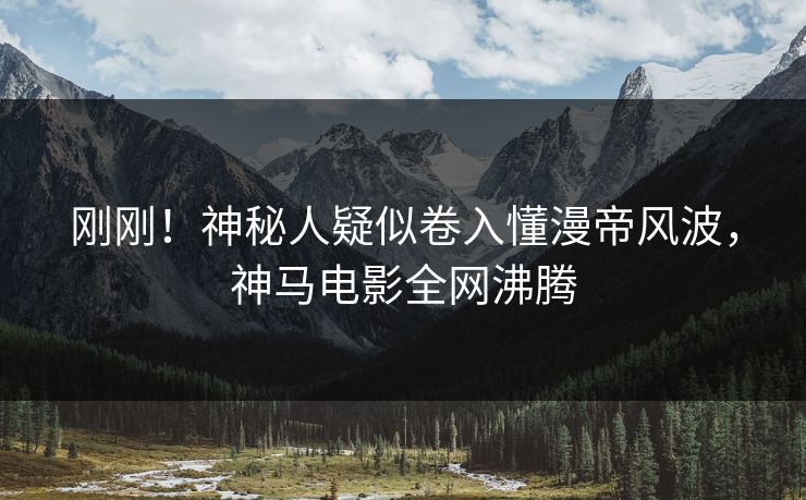 刚刚！神秘人疑似卷入懂漫帝风波，神马电影全网沸腾