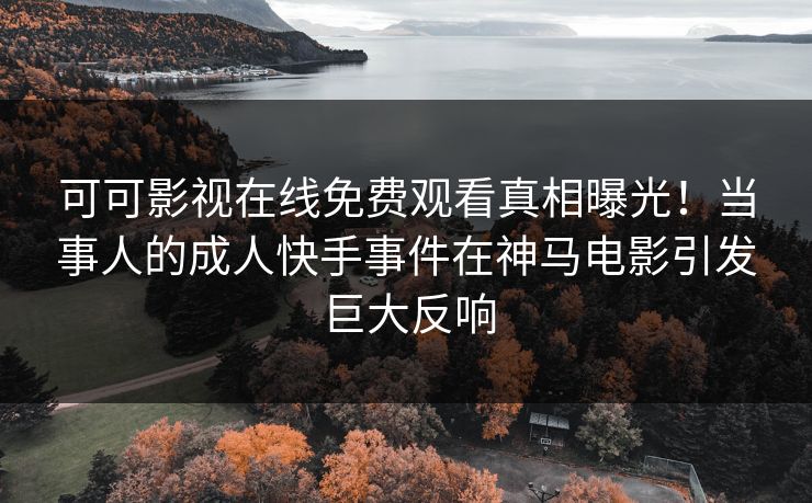 可可影视在线免费观看真相曝光！当事人的成人快手事件在神马电影引发巨大反响