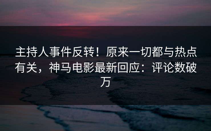 主持人事件反转！原来一切都与热点有关，神马电影最新回应：评论数破万