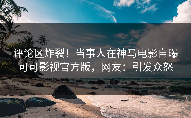 评论区炸裂！当事人在神马电影自曝可可影视官方版，网友：引发众怒