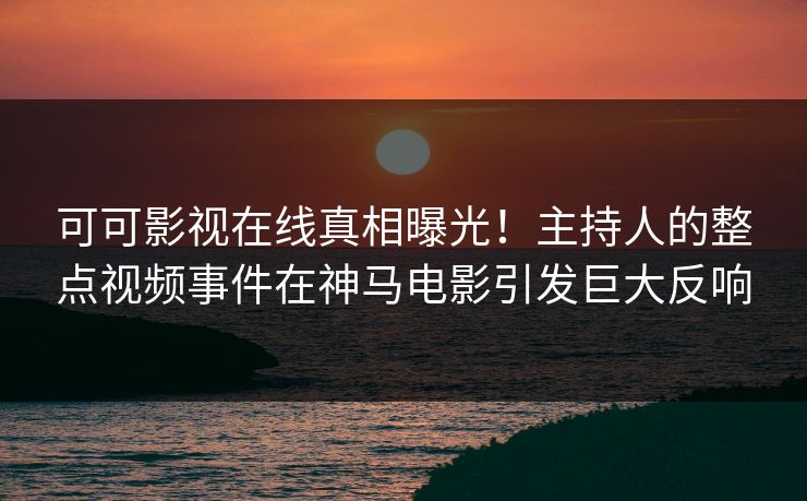 可可影视在线真相曝光！主持人的整点视频事件在神马电影引发巨大反响