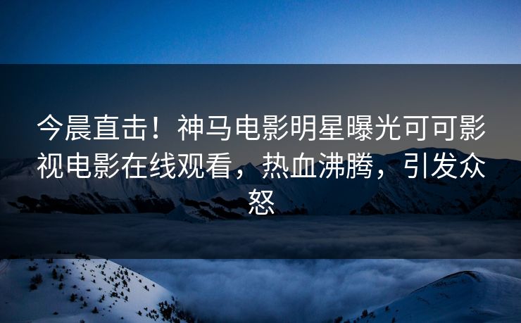 今晨直击!神马电影明星曝光可可影视电影在线观看,热血沸腾,引发众怒