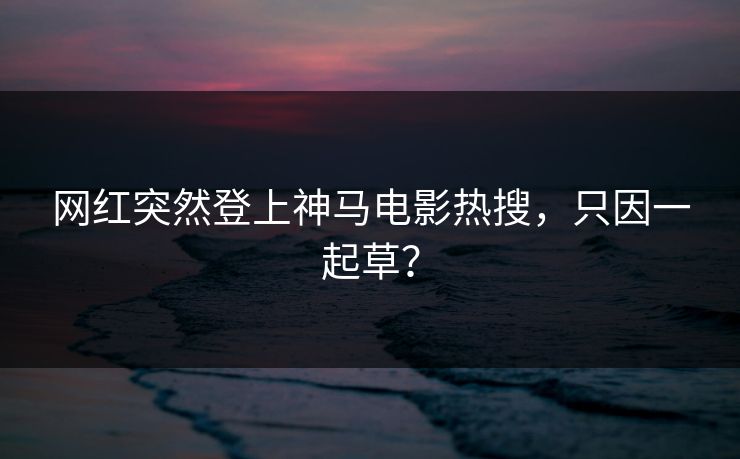 网红突然登上神马电影热搜，只因一起草？