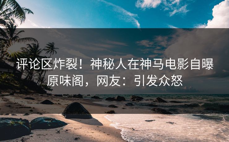评论区炸裂！神秘人在神马电影自曝原味阁，网友：引发众怒