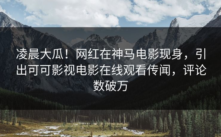 凌晨大瓜！网红在神马电影现身，引出可可影视电影在线观看传闻，评论数破万