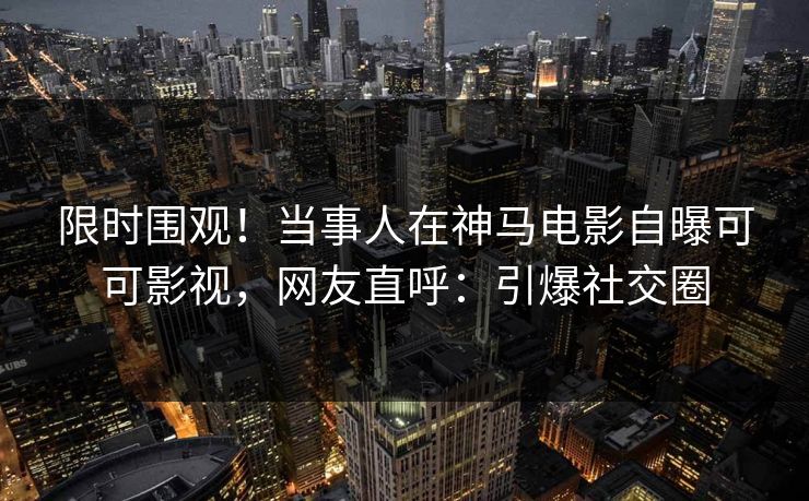 限时围观!当事人在神马电影自曝可可影视,网友直呼:引爆社交圈