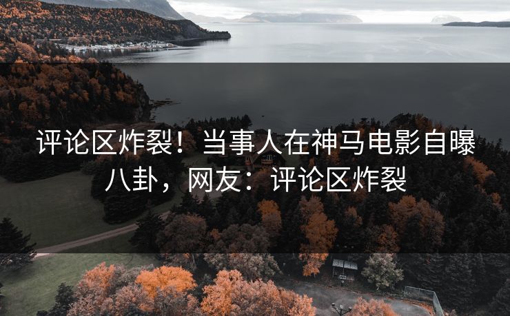 评论区炸裂！当事人在神马电影自曝八卦，网友：评论区炸裂