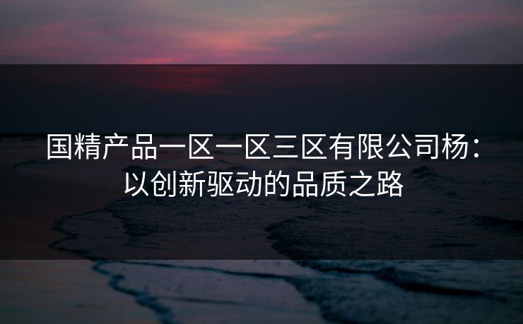 国精产品一区一区三区有限公司杨：以创新驱动的品质之路  第1张