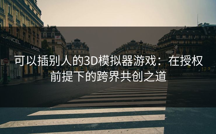 可以插别人的3D模拟器游戏：在授权前提下的跨界共创之道