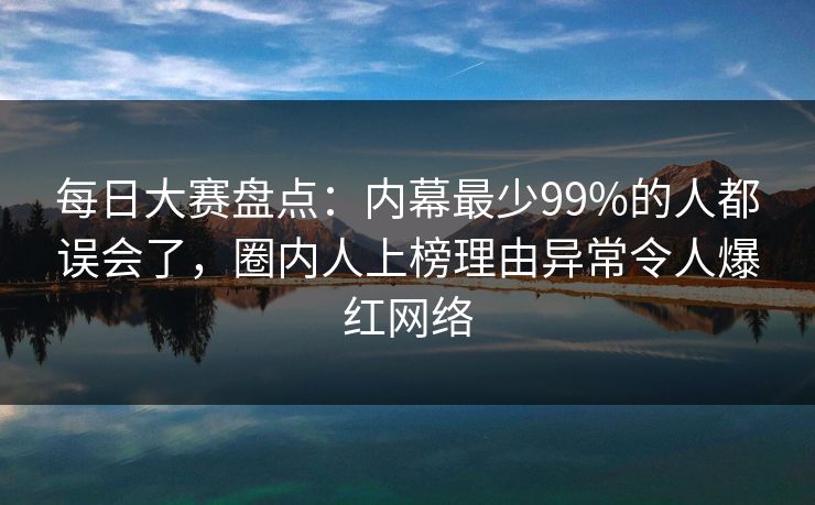 每日大赛盘点：内幕最少99%的人都误会了，圈内人上榜理由异常令人爆红网络
