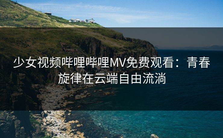 少女视频哔哩哔哩MV免费观看:青春旋律在云端自由流淌 少女视频哔哩哔哩MV免费观看:青春旋律在云端自由流淌