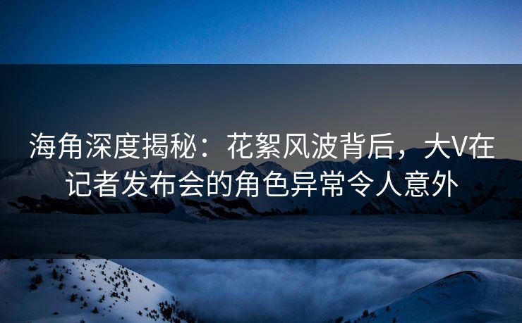 海角深度揭秘：花絮风波背后，大V在记者发布会的角色异常令人意外